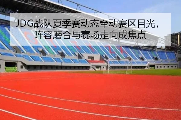 JDG战队夏季赛动态牵动赛区目光，阵容磨合与赛场走向成焦点